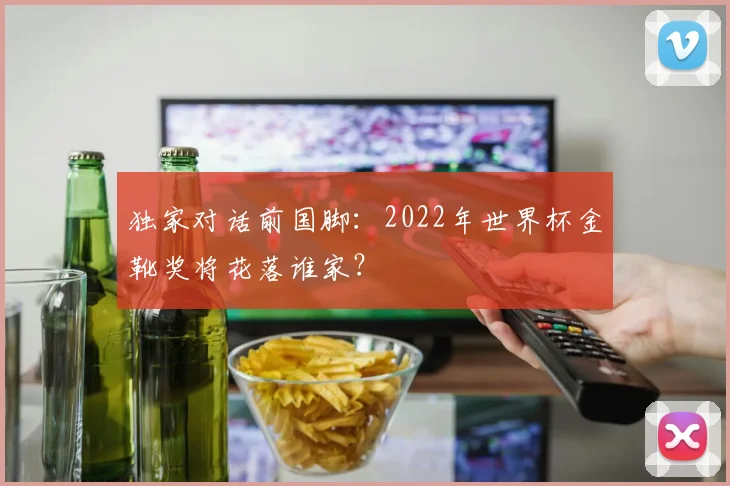 独家对话前国脚：2022年世界杯金靴奖将花落谁家？
