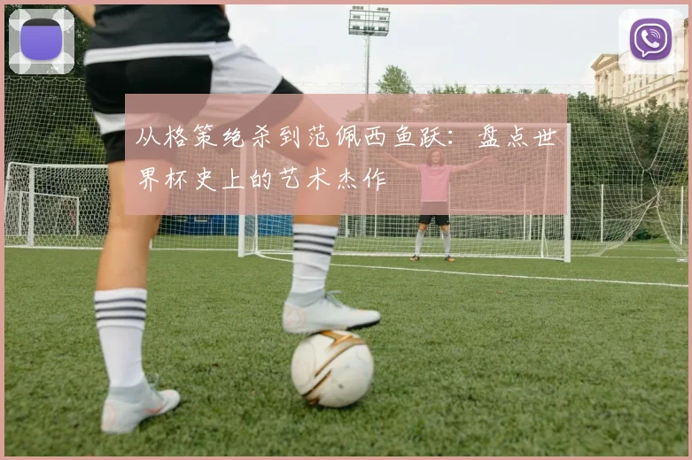 从格策绝杀到范佩西鱼跃：盘点世界杯史上的艺术杰作
