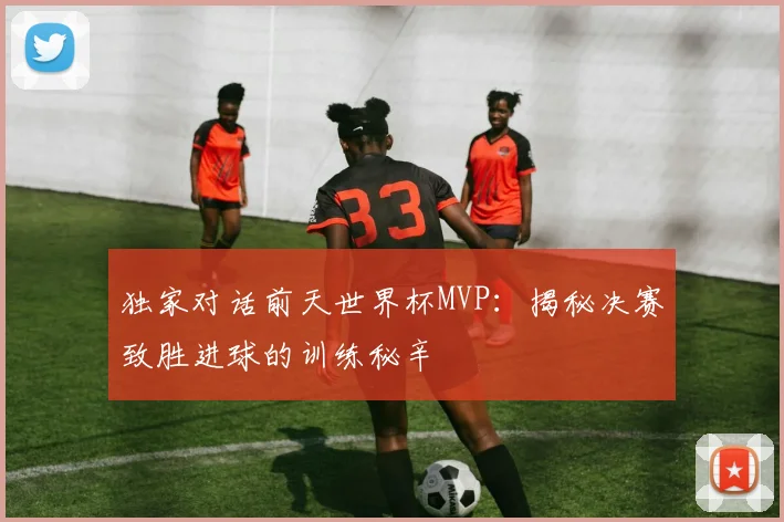 独家对话前天世界杯MVP：揭秘决赛致胜进球的训练秘辛