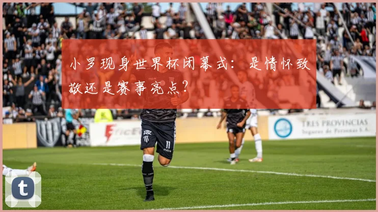 小罗现身世界杯闭幕式:是情怀致敬还是赛事亮点?
