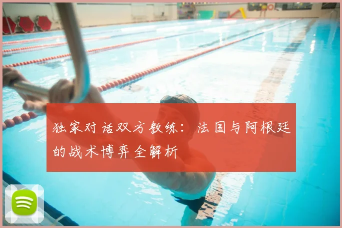 独家对话双方教练：法国与阿根廷的战术博弈全解析