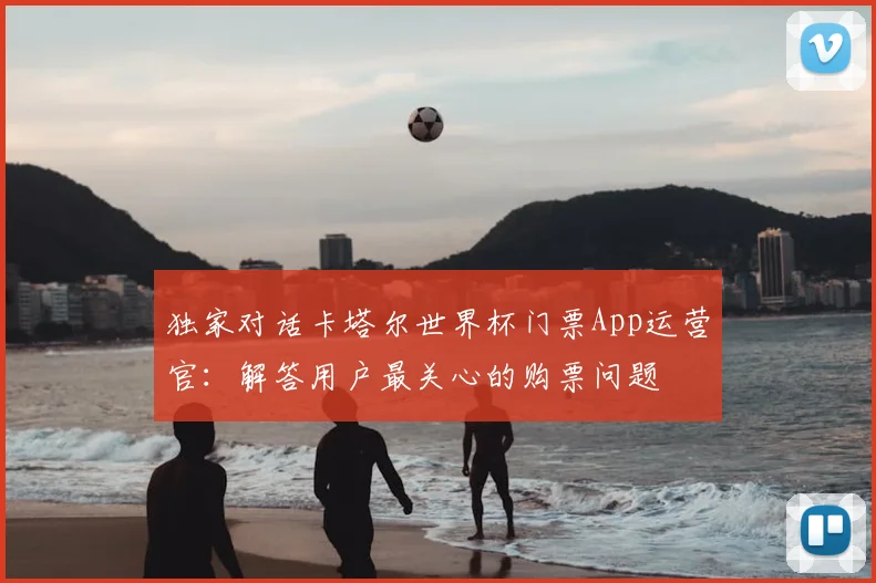 独家对话卡塔尔世界杯门票App运营官：解答用户最关心的购票问题