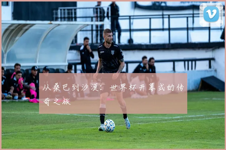 从桑巴到沙漠：世界杯开幕式的传奇之旅