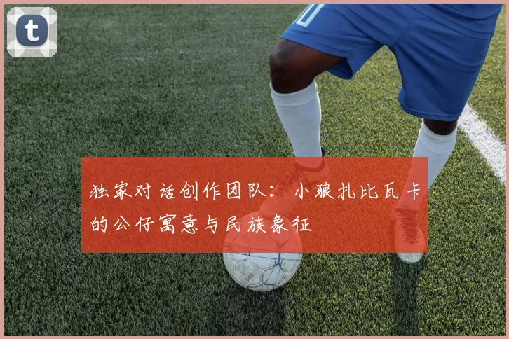 独家对话创作团队：小狼扎比瓦卡的公仔寓意与民族象征