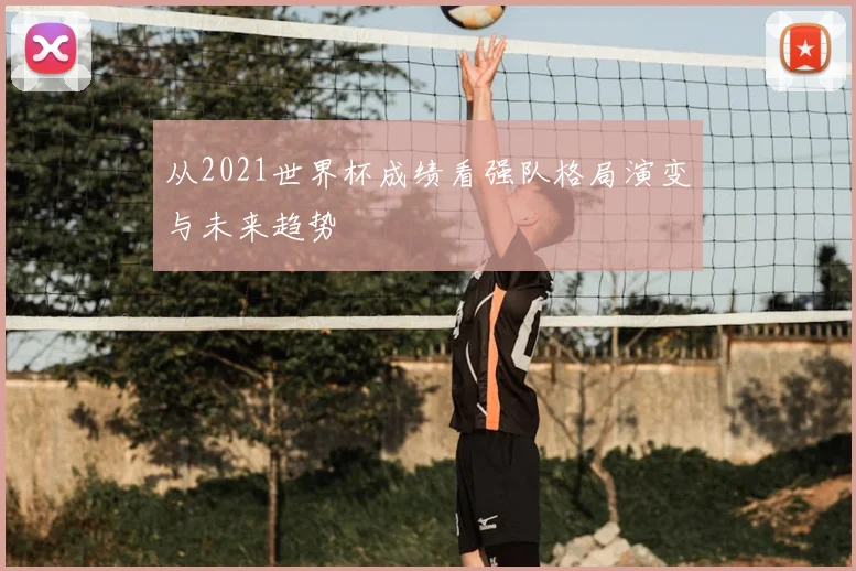 从2021世界杯成绩看强队格局演变与未来趋势