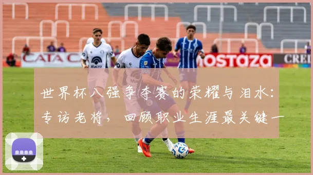 世界杯八强争夺赛的荣耀与泪水:专访老将,回顾职业生涯最关键一役