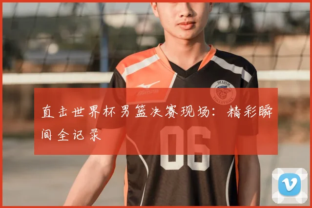 直击世界杯男篮决赛现场:精彩瞬间全记录