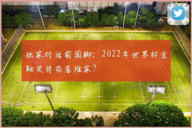 独家对话前国脚：2022年世界杯金靴奖将花落谁家？