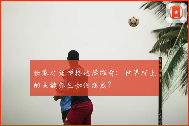 独家对话博格达诺维奇：世界杯上的关键先生如何炼成？